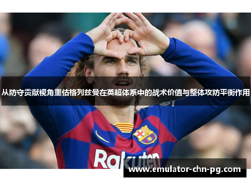 从防守贡献视角重估格列兹曼在英超体系中的战术价值与整体攻防平衡作用