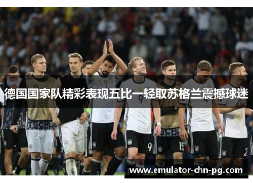 德国国家队精彩表现五比一轻取苏格兰震撼球迷 德国国家队精彩表现五比一轻取苏格兰震撼球迷