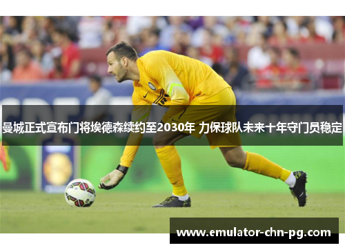 曼城正式宣布门将埃德森续约至2030年 力保球队未来十年守门员稳定 曼城正式宣布门将埃德森续约至2030年 力保球队未来十年守门员稳定