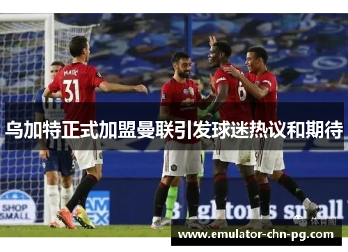 乌加特正式加盟曼联引发球迷热议和期待