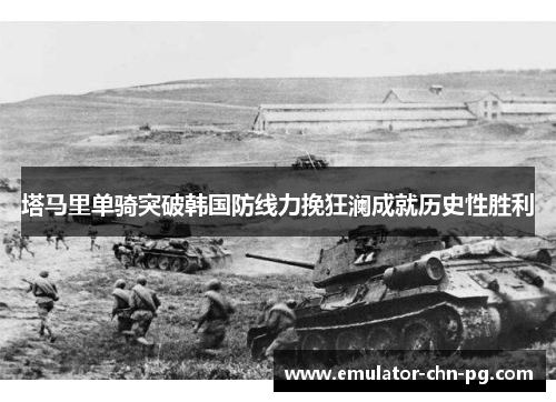 塔马里单骑突破韩国防线力挽狂澜成就历史性胜利 塔马里单骑突破韩国防线力挽狂澜成就历史性胜利