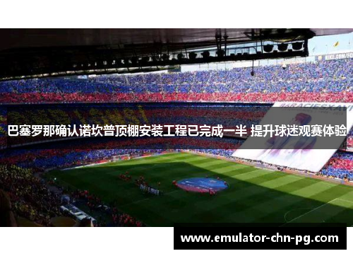 巴塞罗那确认诺坎普顶棚安装工程已完成一半 提升球迷观赛体验