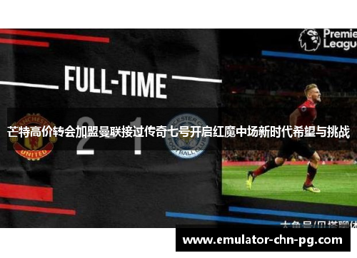 芒特高价转会加盟曼联接过传奇七号开启红魔中场新时代希望与挑战