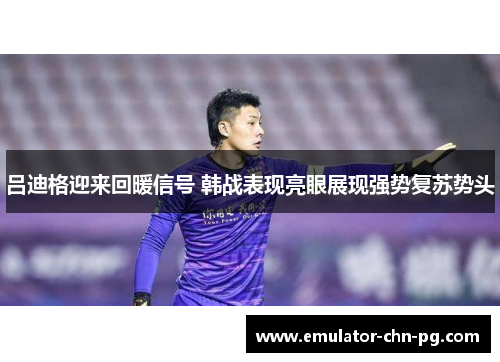 吕迪格迎来回暖信号 韩战表现亮眼展现强势复苏势头