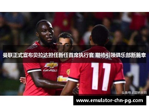 曼联正式宣布贝拉达担任新任首席执行官 期待引领俱乐部新篇章 曼联正式宣布贝拉达担任新任首席执行官 期待引领俱乐部新篇章